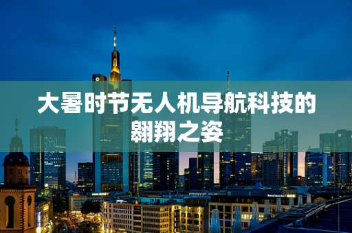 大暑时节无人机导航科技的翱翔之姿