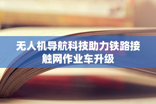 无人机导航科技助力铁路接触网作业车升级