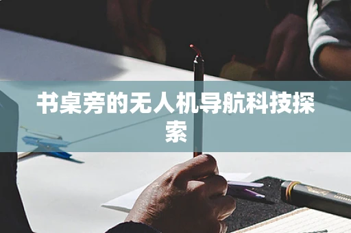 书桌旁的无人机导航科技探索