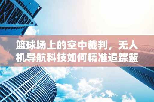 篮球场上的空中裁判，无人机导航科技如何精准追踪篮球轨迹？