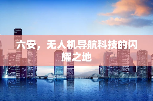 六安，无人机导航科技的闪耀之地