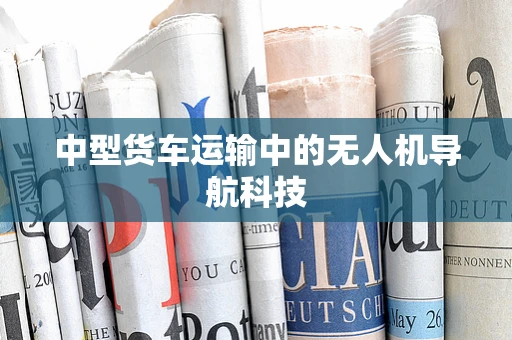 中型货车运输中的无人机导航科技
