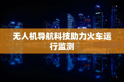 无人机导航科技助力火车运行监测