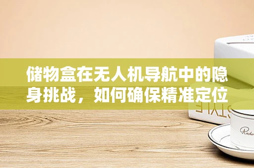 储物盒在无人机导航中的隐身挑战，如何确保精准定位与安全运输？