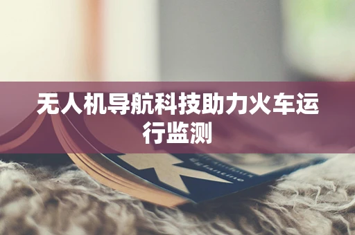 无人机导航科技助力火车运行监测