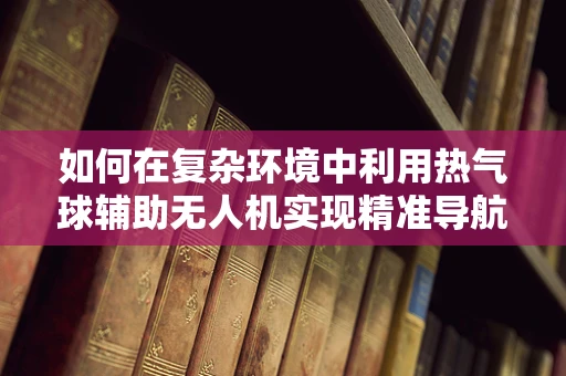 如何在复杂环境中利用热气球辅助无人机实现精准导航？