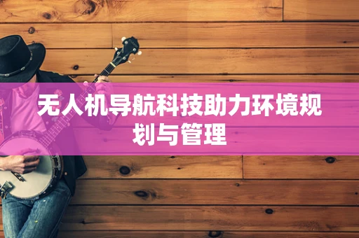 无人机导航科技助力环境规划与管理