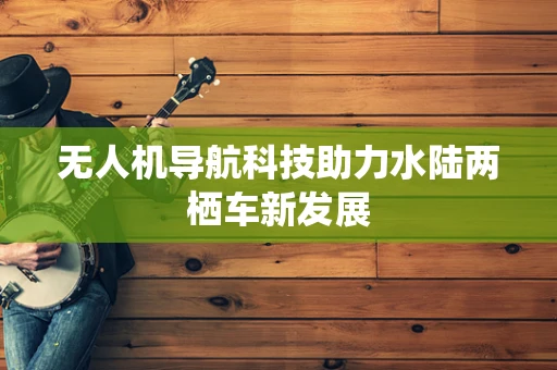 无人机导航科技助力水陆两栖车新发展