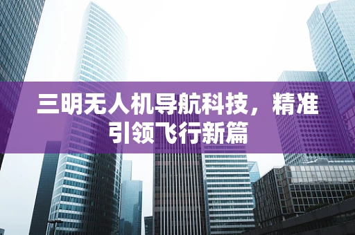 三明无人机导航科技，精准引领飞行新篇