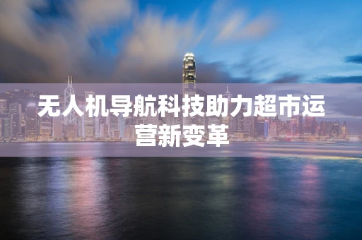 无人机导航科技助力超市运营新变革
