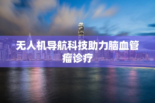无人机导航科技助力脑血管瘤诊疗