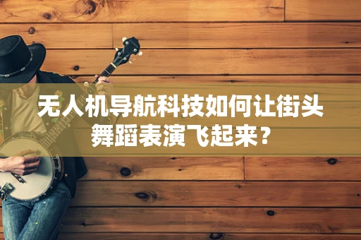 无人机导航科技如何让街头舞蹈表演飞起来？