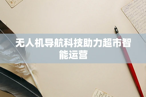 无人机导航科技助力超市智能运营