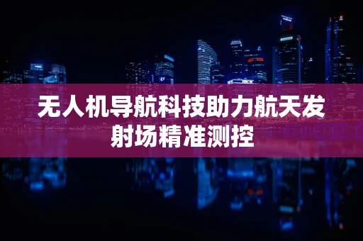无人机导航科技助力航天发射场精准测控
