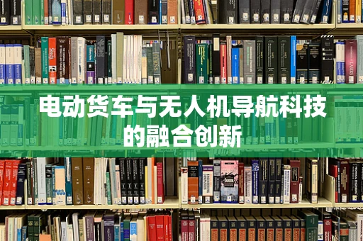 电动货车与无人机导航科技的融合创新