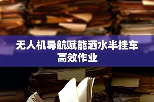 无人机导航赋能洒水半挂车高效作业