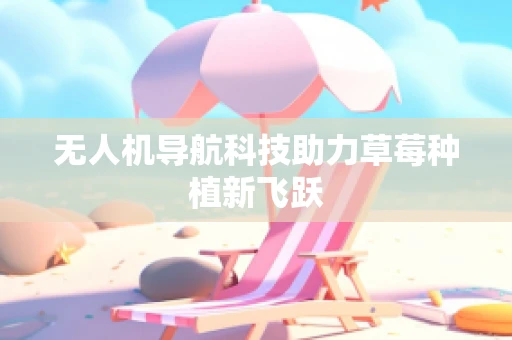 无人机导航科技助力草莓种植新飞跃