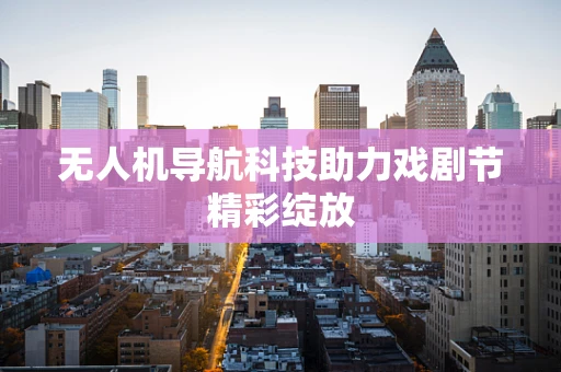 无人机导航科技助力戏剧节精彩绽放