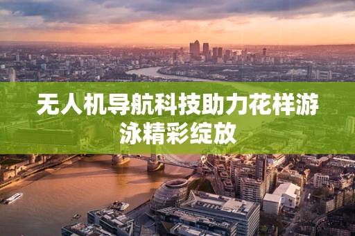 无人机导航科技助力花样游泳精彩绽放