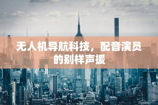 无人机导航科技，配音演员的别样声援