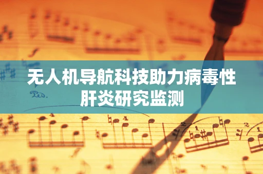 无人机导航科技助力病毒性肝炎研究监测