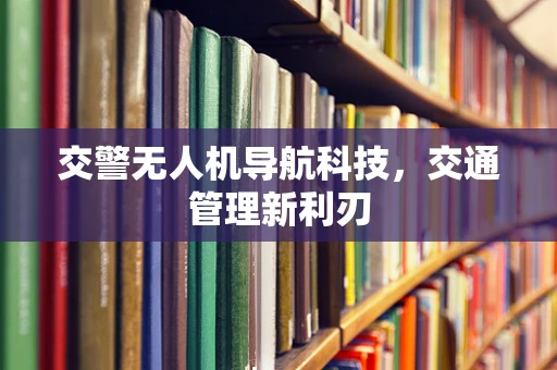 交警无人机导航科技，交通管理新利刃