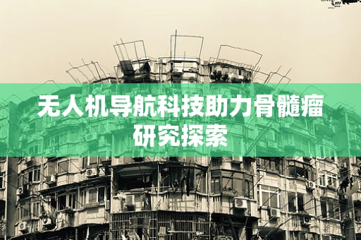 无人机导航科技助力骨髓瘤研究探索