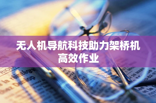 无人机导航科技助力架桥机高效作业