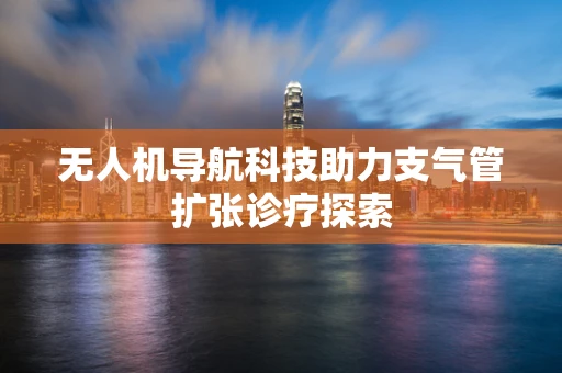 无人机导航科技助力支气管扩张诊疗探索
