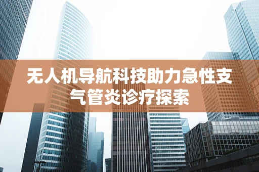 无人机导航科技助力急性支气管炎诊疗探索