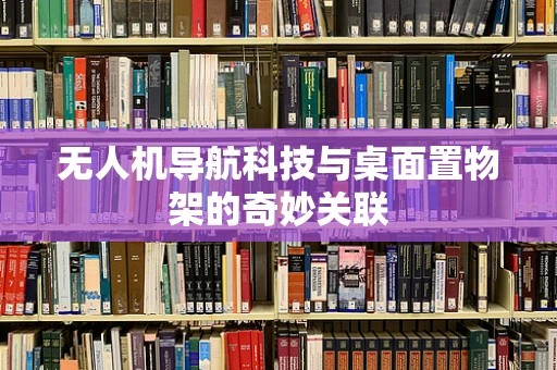 无人机导航科技与桌面置物架的奇妙关联