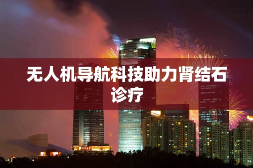 无人机导航科技助力肾结石诊疗