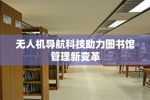 无人机导航科技助力图书馆管理新变革