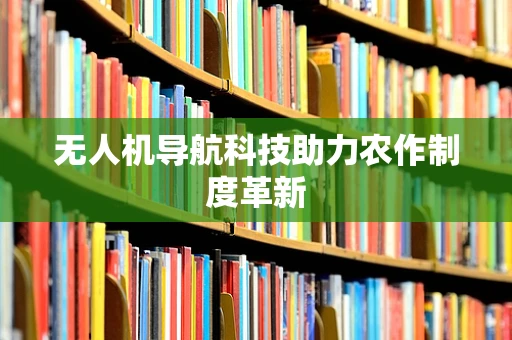 无人机导航科技助力农作制度革新