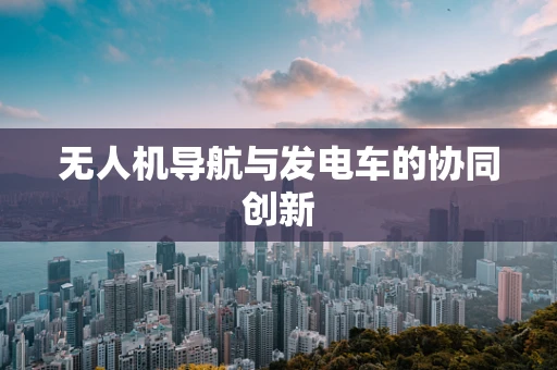 无人机导航与发电车的协同创新