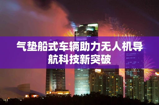 气垫船式车辆助力无人机导航科技新突破
