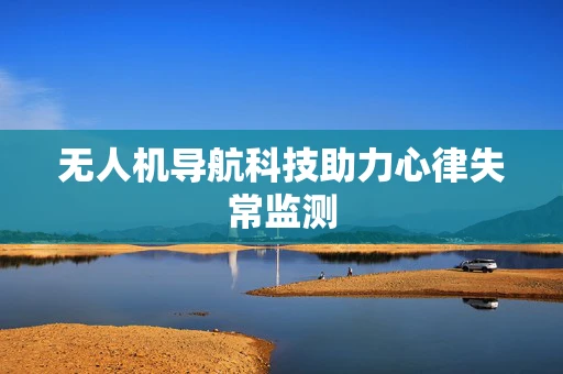 无人机导航科技助力心律失常监测