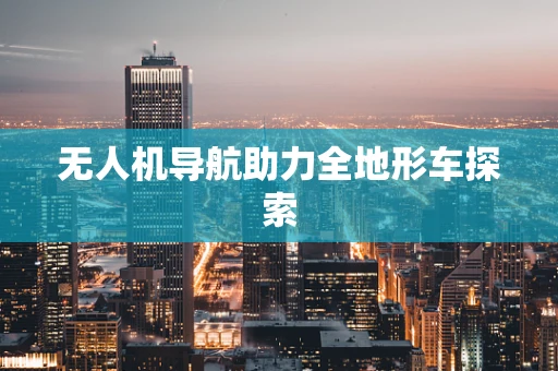 无人机导航助力全地形车探索