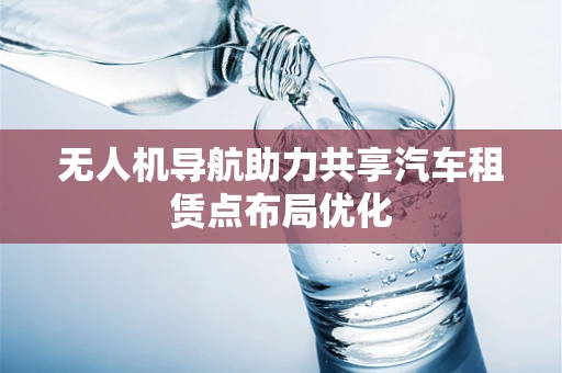 无人机导航助力共享汽车租赁点布局优化