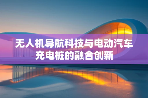 无人机导航科技与电动汽车充电桩的融合创新