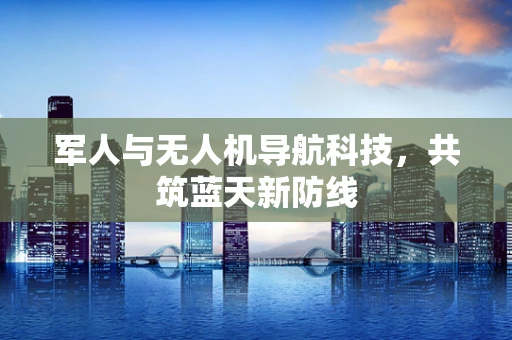 军人与无人机导航科技，共筑蓝天新防线