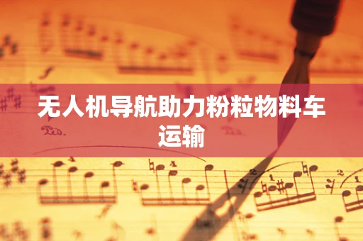 无人机导航助力粉粒物料车运输