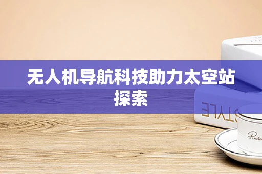 无人机导航科技助力太空站探索