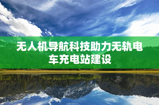 无人机导航科技助力无轨电车充电站建设