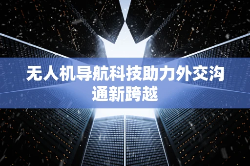 无人机导航科技助力外交沟通新跨越