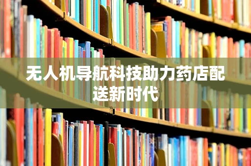 无人机导航科技助力药店配送新时代