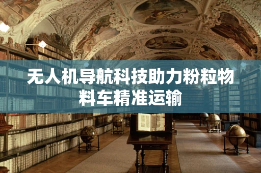 无人机导航科技助力粉粒物料车精准运输