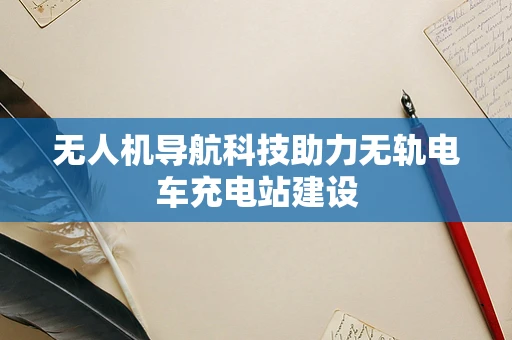 无人机导航科技助力无轨电车充电站建设