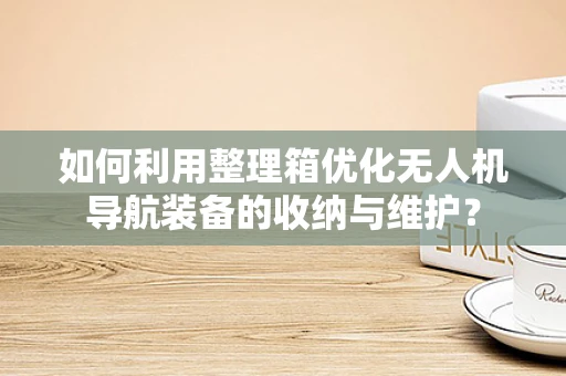 如何利用整理箱优化无人机导航装备的收纳与维护？