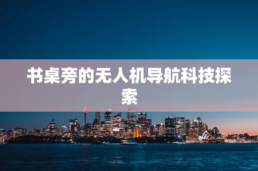 书桌旁的无人机导航科技探索